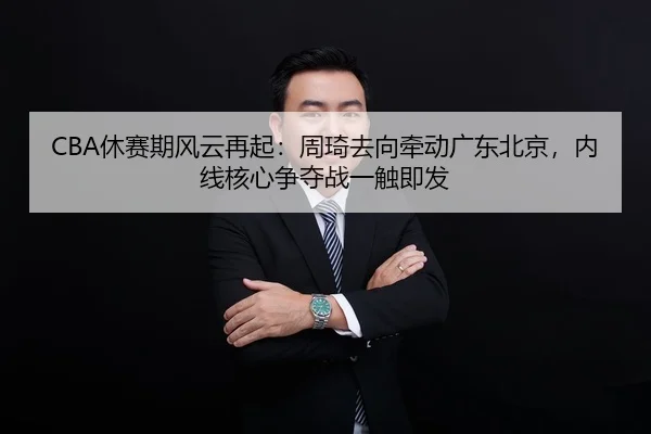 CBA休赛期风云再起：周琦去向牵动广东北京，内线核心争夺战一触即发