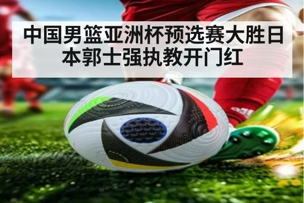 中国男篮亚洲杯预选赛大胜日本郭士强执教开门红